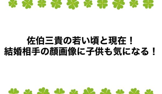 佐伯三貴の若い頃と現在2025！結婚相手の顔画像に子供も気になる！