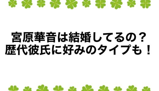 宮原華音は結婚してるの？歴代彼氏に好みのタイプも！