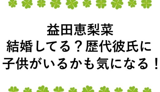 益田恵梨菜は結婚してる？歴代彼氏に子供がいるかも気になる！
