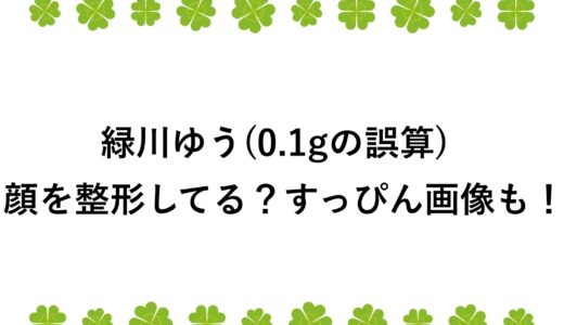 緑川ゆう(0.1gの誤算)は顔を整形してる？すっぴん画像も！