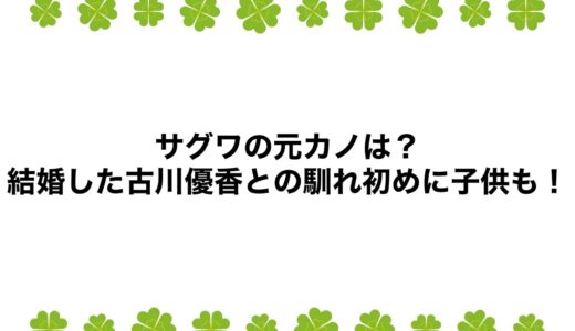 サグワの元カノは？結婚した古川優香との馴れ初めに子供も！