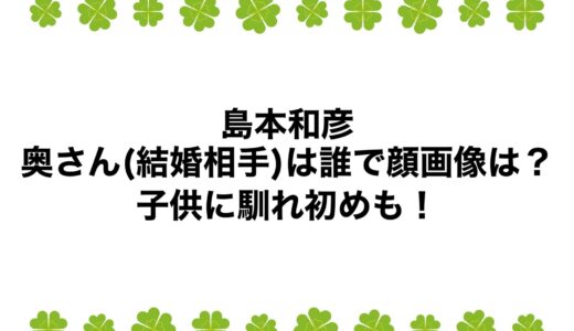 島本和彦の奥さん(結婚相手)は誰で顔画像は？子供に馴れ初めも！
