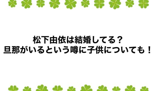 松下由依は結婚してる？旦那がいるという噂に子供についても！